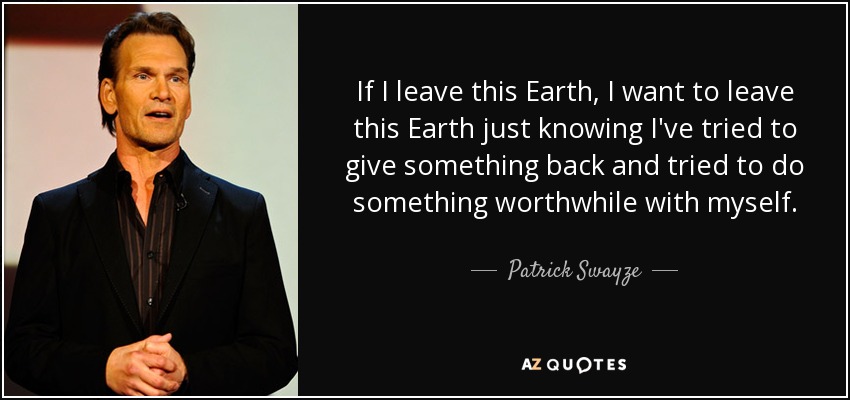 If I leave this Earth, I want to leave this Earth just knowing I've tried to give something back and tried to do something worthwhile with myself. - Patrick Swayze