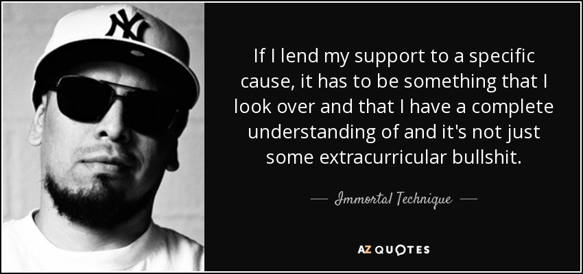 If I lend my support to a specific cause, it has to be something that I look over and that I have a complete understanding of and it's not just some extracurricular bullshit. - Immortal Technique