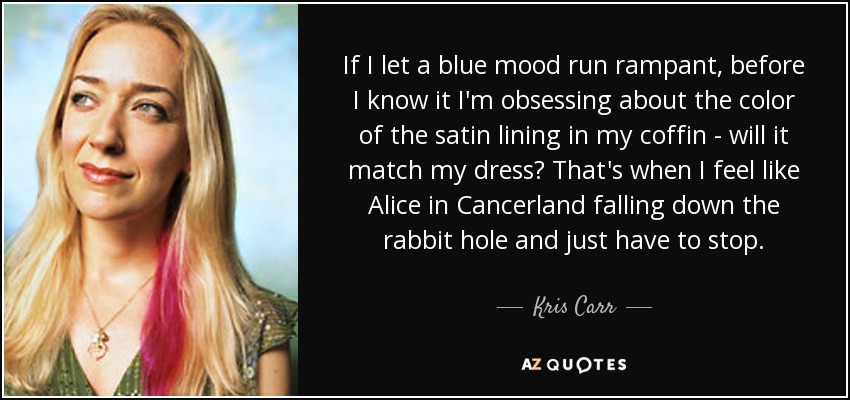 If I let a blue mood run rampant, before I know it I'm obsessing about the color of the satin lining in my coffin - will it match my dress? That's when I feel like Alice in Cancerland falling down the rabbit hole and just have to stop. - Kris Carr