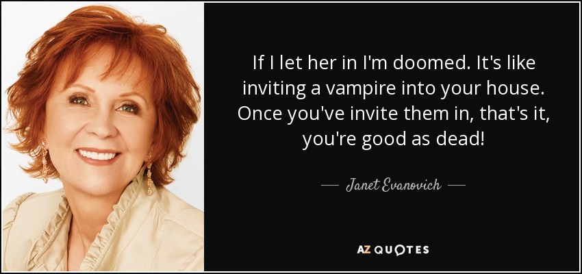 If I let her in I'm doomed. It's like inviting a vampire into your house. Once you've invite them in, that's it, you're good as dead! - Janet Evanovich