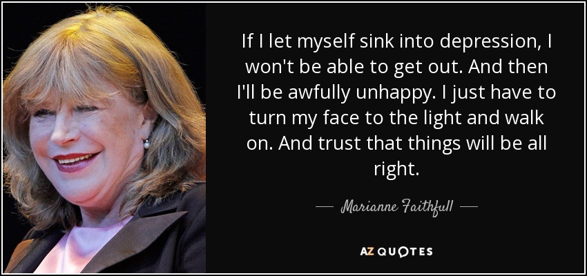 If I let myself sink into depression, I won't be able to get out. And then I'll be awfully unhappy. I just have to turn my face to the light and walk on. And trust that things will be all right. - Marianne Faithfull