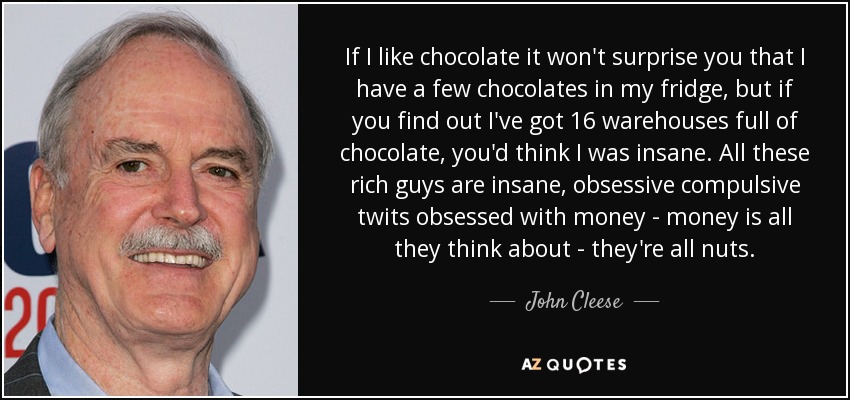 If I like chocolate it won't surprise you that I have a few chocolates in my fridge, but if you find out I've got 16 warehouses full of chocolate, you'd think I was insane. All these rich guys are insane, obsessive compulsive twits obsessed with money - money is all they think about - they're all nuts. - John Cleese