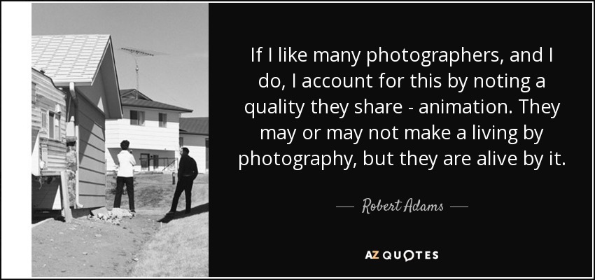 If I like many photographers, and I do, I account for this by noting a quality they share - animation. They may or may not make a living by photography, but they are alive by it. - Robert Adams