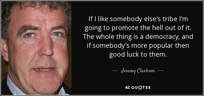If I like somebody else's tribe I'm going to promote the hell out of it. The whole thing is a democracy, and if somebody's more popular then good luck to them. - Jeremy Clarkson