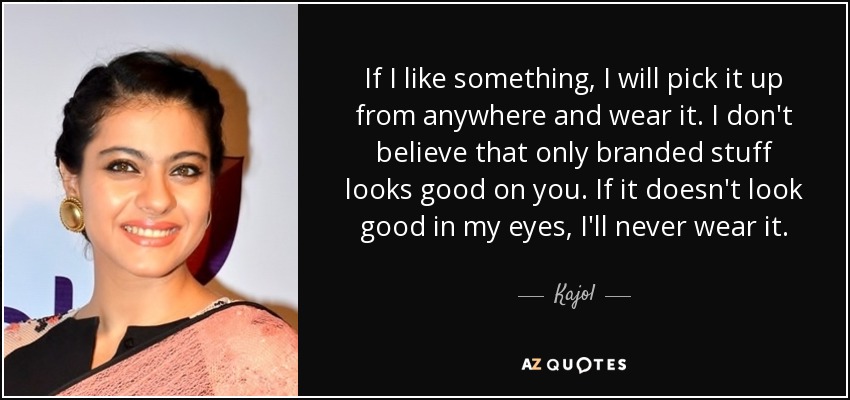 If I like something, I will pick it up from anywhere and wear it. I don't believe that only branded stuff looks good on you. If it doesn't look good in my eyes, I'll never wear it. - Kajol