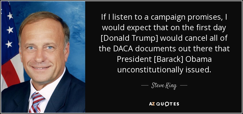 If I listen to a campaign promises, I would expect that on the first day [Donald Trump] would cancel all of the DACA documents out there that President [Barack] Obama unconstitutionally issued. - Steve King