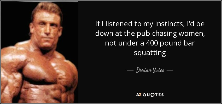If I listened to my instincts, I'd be down at the pub chasing women, not under a 400 pound bar squatting - Dorian Yates