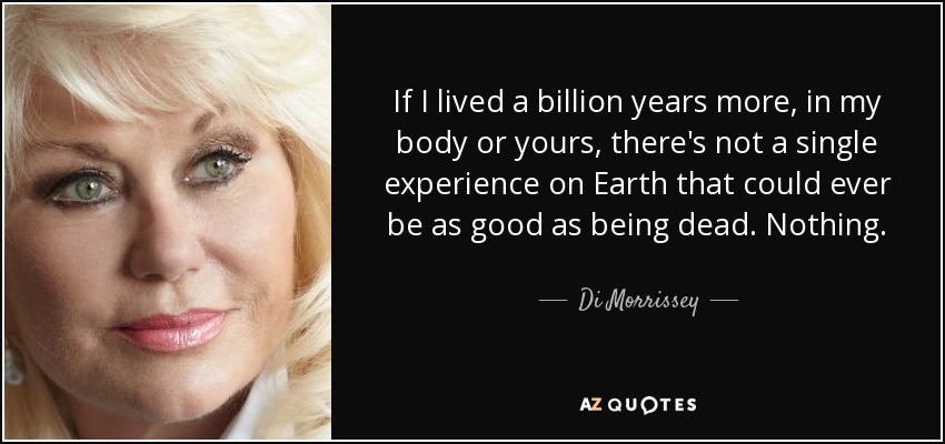 If I lived a billion years more, in my body or yours, there's not a single experience on Earth that could ever be as good as being dead. Nothing. - Di Morrissey