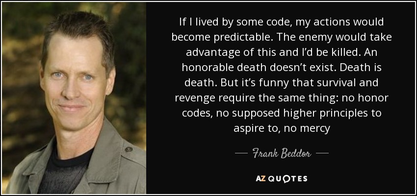 If I lived by some code, my actions would become predictable. The enemy would take advantage of this and I’d be killed. An honorable death doesn’t exist. Death is death. But it’s funny that survival and revenge require the same thing: no honor codes, no supposed higher principles to aspire to, no mercy - Frank Beddor