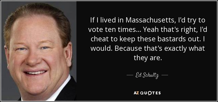 If I lived in Massachusetts, I'd try to vote ten times ... Yeah that's right, I'd cheat to keep these bastards out. I would. Because that's exactly what they are. - Ed Schultz