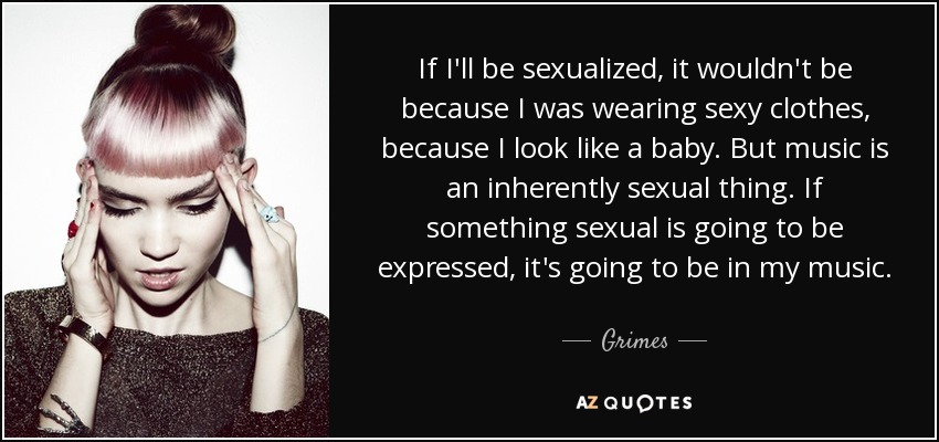 If I'll be sexualized, it wouldn't be because I was wearing sexy clothes, because I look like a baby. But music is an inherently sexual thing. If something sexual is going to be expressed, it's going to be in my music. - Grimes