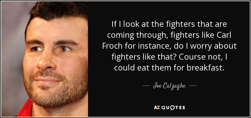 If I look at the fighters that are coming through, fighters like Carl Froch for instance, do I worry about fighters like that? Course not, I could eat them for breakfast. - Joe Calzaghe