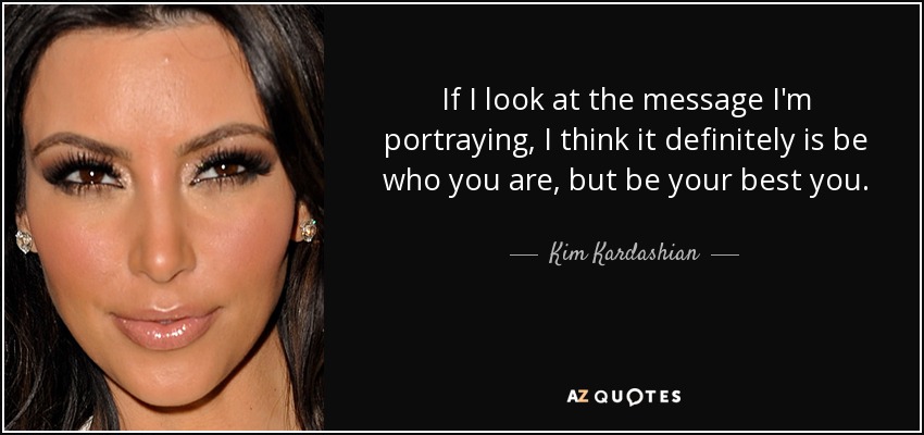 If I look at the message I'm portraying, I think it definitely is be who you are, but be your best you. - Kim Kardashian