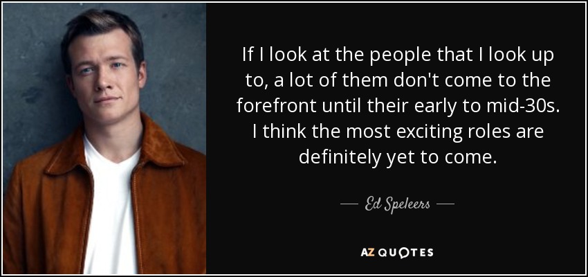 If I look at the people that I look up to, a lot of them don't come to the forefront until their early to mid-30s. I think the most exciting roles are definitely yet to come. - Ed Speleers