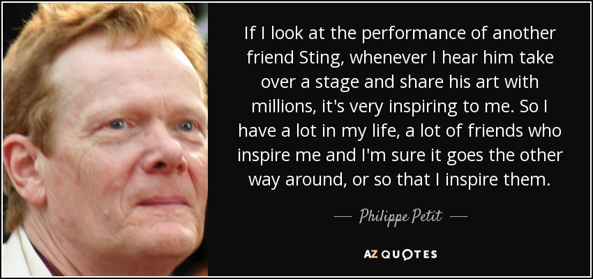 If I look at the performance of another friend Sting, whenever I hear him take over a stage and share his art with millions, it's very inspiring to me. So I have a lot in my life, a lot of friends who inspire me and I'm sure it goes the other way around, or so that I inspire them. - Philippe Petit