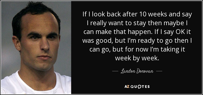 If I look back after 10 weeks and say I really want to stay then maybe I can make that happen. If I say OK it was good, but I’m ready to go then I can go, but for now I’m taking it week by week. - Landon Donovan