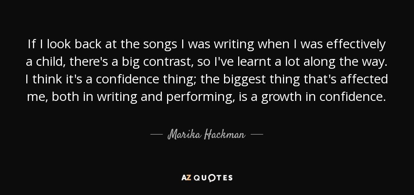 If I look back at the songs I was writing when I was effectively a child, there's a big contrast, so I've learnt a lot along the way. I think it's a confidence thing; the biggest thing that's affected me, both in writing and performing, is a growth in confidence. - Marika Hackman