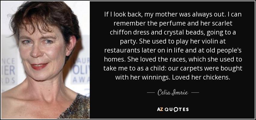 If I look back, my mother was always out. I can remember the perfume and her scarlet chiffon dress and crystal beads, going to a party. She used to play her violin at restaurants later on in life and at old people's homes. She loved the races, which she used to take me to as a child: our carpets were bought with her winnings. Loved her chickens. - Celia Imrie