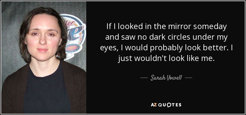 If I looked in the mirror someday and saw no dark circles under my eyes, I would probably look better. I just wouldn't look like me. - Sarah Vowell