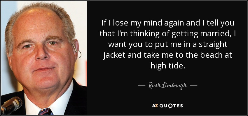 If I lose my mind again and I tell you that I'm thinking of getting married, I want you to put me in a straight jacket and take me to the beach at high tide. - Rush Limbaugh