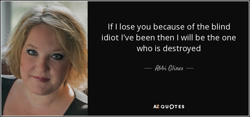 If I lose you because of the blind idiot I've been then I will be the one who is destroyed - Abbi Glines