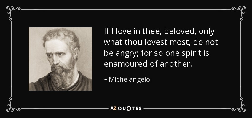 If I love in thee, beloved, only what thou lovest most, do not be angry; for so one spirit is enamoured of another. - Michelangelo