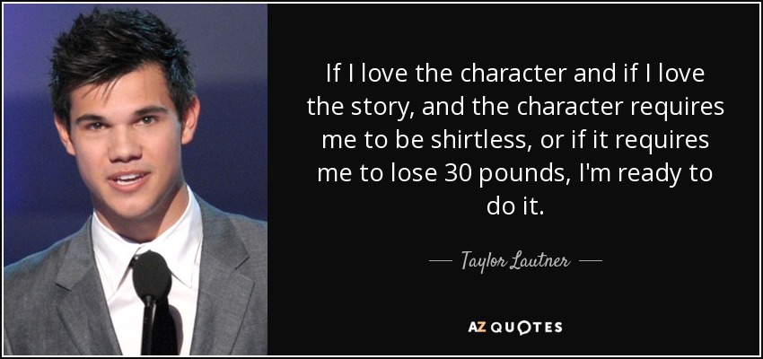 If I love the character and if I love the story, and the character requires me to be shirtless, or if it requires me to lose 30 pounds, I'm ready to do it. - Taylor Lautner