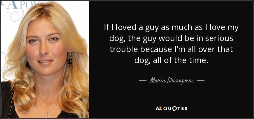 If I loved a guy as much as I love my dog, the guy would be in serious trouble because I'm all over that dog, all of the time. - Maria Sharapova
