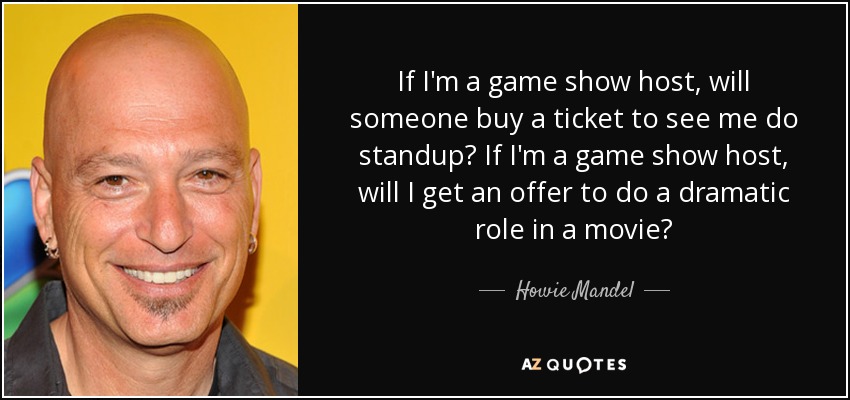 If I'm a game show host, will someone buy a ticket to see me do standup? If I'm a game show host, will I get an offer to do a dramatic role in a movie? - Howie Mandel