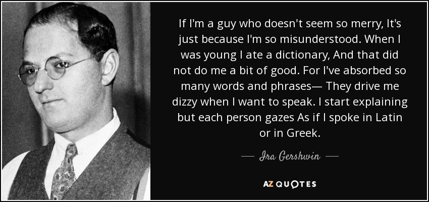 If I'm a guy who doesn't seem so merry, It's just because I'm so misunderstood. When I was young I ate a dictionary, And that did not do me a bit of good. For I've absorbed so many words and phrases— They drive me dizzy when I want to speak. I start explaining but each person gazes As if I spoke in Latin or in Greek. - Ira Gershwin