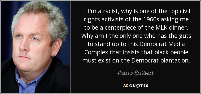 If I'm a racist, why is one of the top civil rights activists of the 1960s asking me to be a centerpiece of the MLK dinner. Why am I the only one who has the guts to stand up to this Democrat Media Complex that insists that black people must exist on the Democrat plantation. - Andrew Breitbart