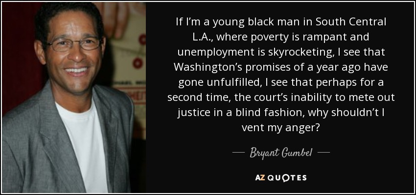 If I’m a young black man in South Central L.A., where poverty is rampant and unemployment is skyrocketing, I see that Washington’s promises of a year ago have gone unfulfilled, I see that perhaps for a second time, the court’s inability to mete out justice in a blind fashion, why shouldn’t I vent my anger? - Bryant Gumbel