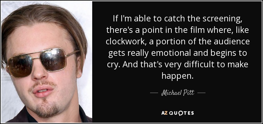 If I'm able to catch the screening, there's a point in the film where, like clockwork, a portion of the audience gets really emotional and begins to cry. And that's very difficult to make happen. - Michael Pitt