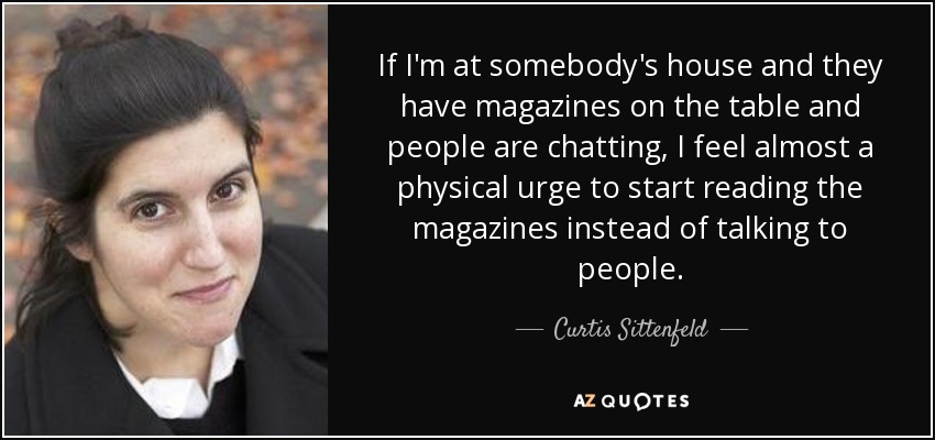 If I'm at somebody's house and they have magazines on the table and people are chatting, I feel almost a physical urge to start reading the magazines instead of talking to people. - Curtis Sittenfeld
