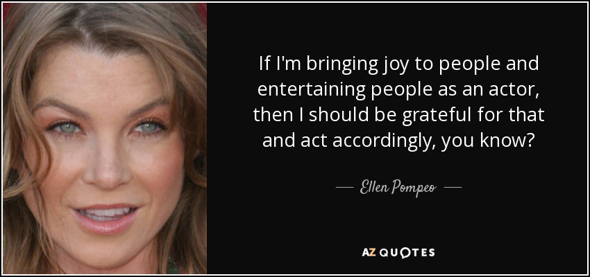 If I'm bringing joy to people and entertaining people as an actor, then I should be grateful for that and act accordingly, you know? - Ellen Pompeo