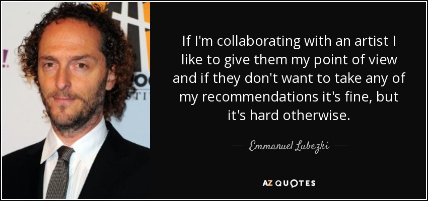 If I'm collaborating with an artist I like to give them my point of view and if they don't want to take any of my recommendations it's fine, but it's hard otherwise. - Emmanuel Lubezki