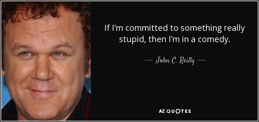 If I'm committed to something really stupid, then I'm in a comedy. - John C. Reilly