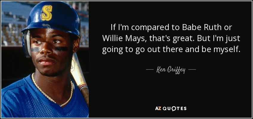 If I'm compared to Babe Ruth or Willie Mays, that's great. But I'm just going to go out there and be myself. - Ken Griffey, Jr.