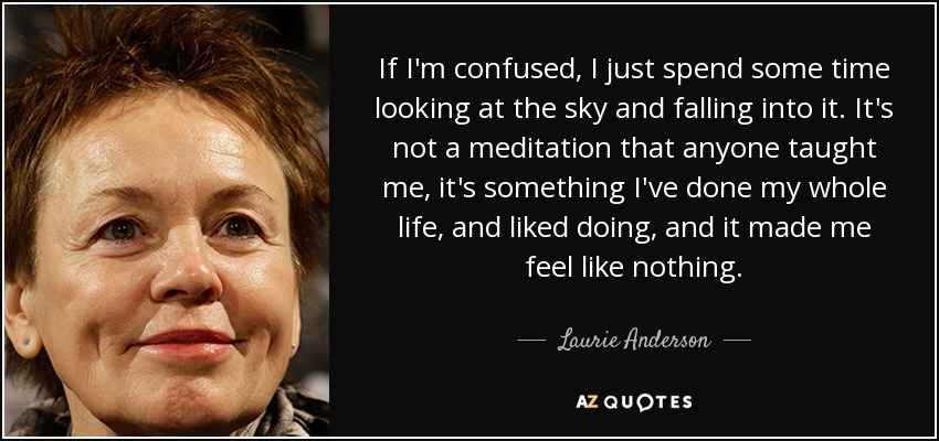 If I'm confused, I just spend some time looking at the sky and falling into it. It's not a meditation that anyone taught me, it's something I've done my whole life, and liked doing, and it made me feel like nothing. - Laurie Anderson