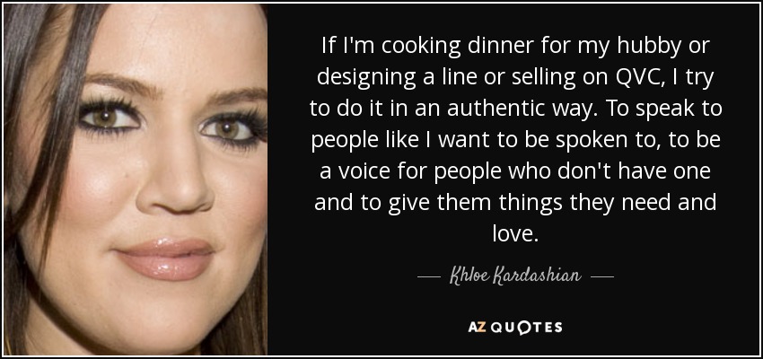 If I'm cooking dinner for my hubby or designing a line or selling on QVC, I try to do it in an authentic way. To speak to people like I want to be spoken to, to be a voice for people who don't have one and to give them things they need and love. - Khloe Kardashian