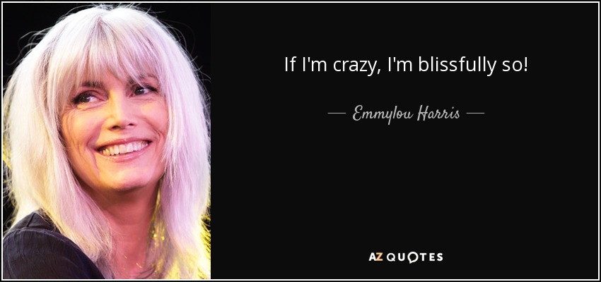 If I'm crazy, I'm blissfully so! - Emmylou Harris