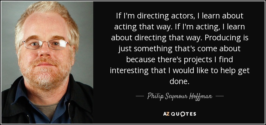 If I'm directing actors, I learn about acting that way. If I'm acting, I learn about directing that way. Producing is just something that's come about because there's projects I find interesting that I would like to help get done. - Philip Seymour Hoffman