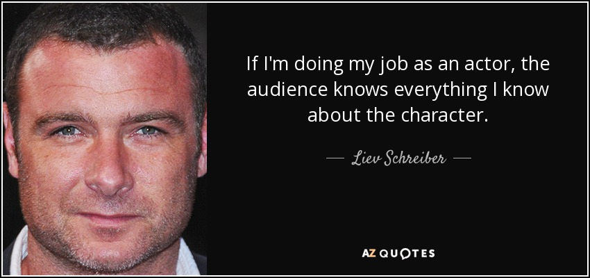 If I'm doing my job as an actor, the audience knows everything I know about the character. - Liev Schreiber