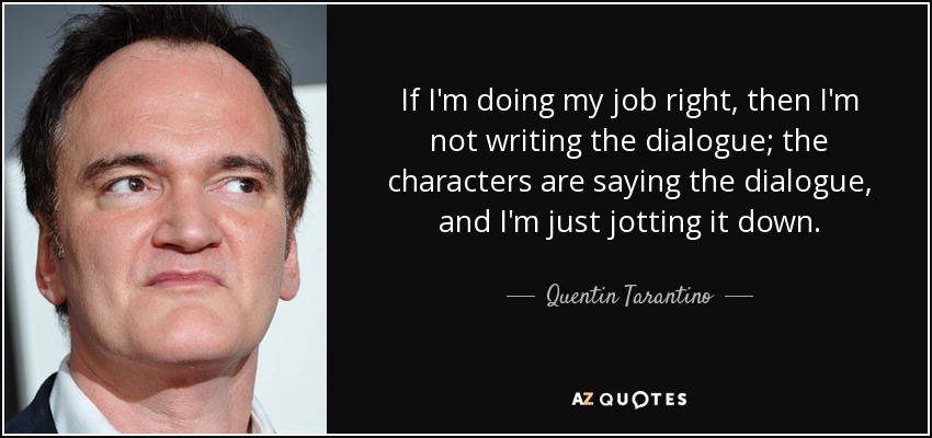 If I'm doing my job right, then I'm not writing the dialogue; the characters are saying the dialogue, and I'm just jotting it down. - Quentin Tarantino
