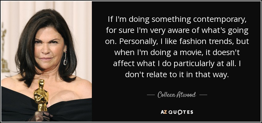 If I'm doing something contemporary, for sure I'm very aware of what's going on. Personally, I like fashion trends, but when I'm doing a movie, it doesn't affect what I do particularly at all. I don't relate to it in that way. - Colleen Atwood