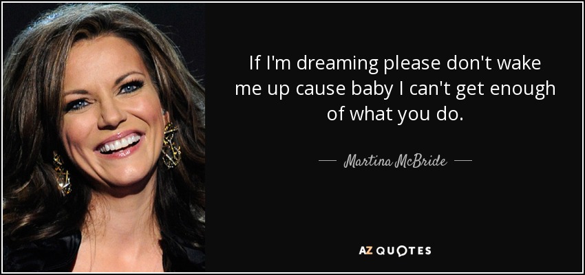If I'm dreaming please don't wake me up cause baby I can't get enough of what you do. - Martina McBride