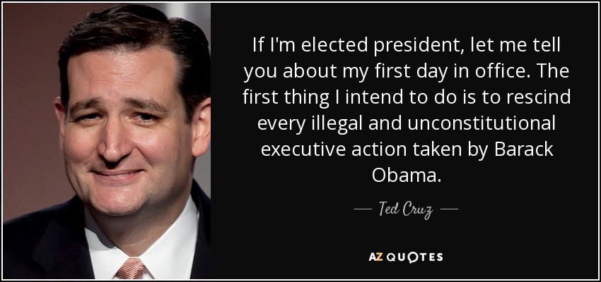 If I'm elected president, let me tell you about my first day in office. The first thing I intend to do is to rescind every illegal and unconstitutional executive action taken by Barack Obama. - Ted Cruz
