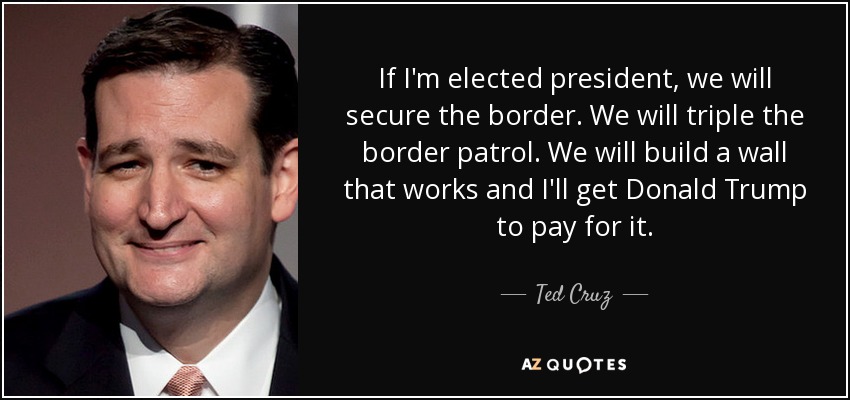 If I'm elected president, we will secure the border. We will triple the border patrol. We will build a wall that works and I'll get Donald Trump to pay for it. - Ted Cruz