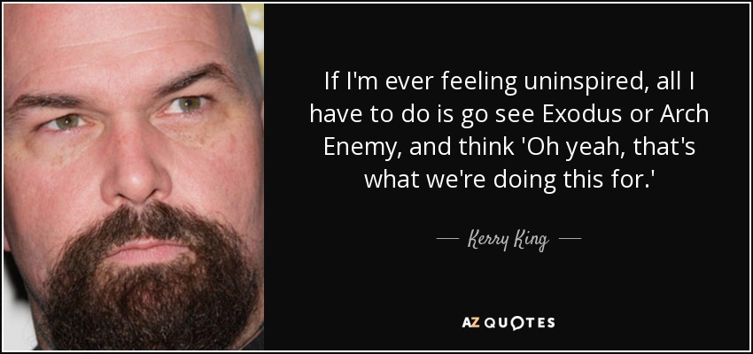 If I'm ever feeling uninspired, all I have to do is go see Exodus or Arch Enemy, and think 'Oh yeah, that's what we're doing this for.' - Kerry King