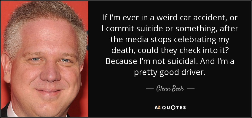 If I'm ever in a weird car accident, or I commit suicide or something, after the media stops celebrating my death, could they check into it? Because I'm not suicidal. And I'm a pretty good driver. - Glenn Beck